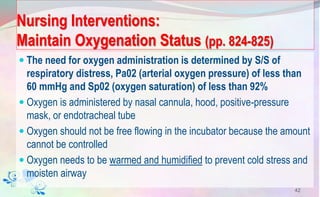 Nursing Interventions:
Maintain Oxygenation Status (pp. 824-825)
 The need for oxygen administration is determined by S/S of
respiratory distress, Pa02 (arterial oxygen pressure) of less than
60 mmHg and Sp02 (oxygen saturation) of less than 92%
 Oxygen is administered by nasal cannula, hood, positive-pressure
mask, or endotracheal tube
 Oxygen should not be free flowing in the incubator because the amount
cannot be controlled
 Oxygen needs to be warmed and humidified to prevent cold stress and
moisten airway
42
 