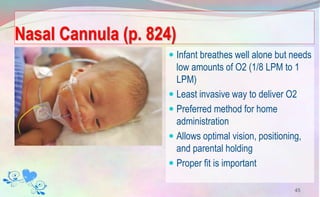 Nasal Cannula (p. 824)
 Infant breathes well alone but needs
low amounts of O2 (1/8 LPM to 1
LPM)
 Least invasive way to deliver O2
 Preferred method for home
administration
 Allows optimal vision, positioning,
and parental holding
 Proper fit is important
45
 