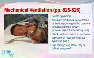 Mechanical Ventilation (pp. 825-826)
 Severe hypoxemia
 Automatic mechanical device forces
air into lungs, using positive pressure
through an artificial airway
(endotracheal or tracheostomy tube)
 Shock, asphyxia, infection, meconium
aspiration, or respiratory distress
syndrome (RDS)
 Can damage lung tissue; may be
difficult to wean off
48
 