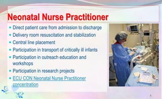 Neonatal Nurse Practitioner
 Direct patient care from admission to discharge
 Delivery room resuscitation and stabilization
 Central line placement
 Participation in transport of critically ill infants
 Participation in outreach education and
workshops
 Participation in research projects
 ECU CON Neonatal Nurse Practitioner
concentration
5
 
