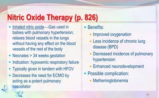 Nitric Oxide Therapy (p. 826)
 Inhaled nitric oxideGas used in
babies with pulmonary hypertension;
relaxes blood vessels in the lungs
without having any effect on the blood
vessels of the rest of the body
 Neonates > 34 weeks gestation
 Indication: hypoxemic respiratory failure
 Typically given in tandem with HFOV
 Decreases the need for ECMO by
acting as a potent pulmonary
vasodilator
 Benefits:
 Improved oxygenation
 Less incidence of chronic lung
disease (BPD)
 Decreased incidence of pulmonary
hypertension
 Enhanced neurodevelopment
 Possible complication:
 Methemoglobinemia
51
 