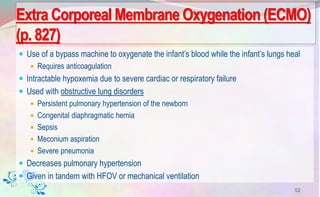 Use of a bypass machine to oxygenate the infant’s blood while the infant’s lungs heal
 Requires anticoagulation
 Intractable hypoxemia due to severe cardiac or respiratory failure
 Used with obstructive lung disorders
 Persistent pulmonary hypertension of the newborn
 Congenital diaphragmatic hernia
 Sepsis
 Meconium aspiration
 Severe pneumonia
 Decreases pulmonary hypertension
 Given in tandem with HFOV or mechanical ventilation
52
Extra Corporeal Membrane Oxygenation (ECMO)
(p. 827)
 