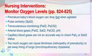 Nursing Interventions:
Monitor Oxygen Levels (pp. 824-825)
 Premature baby's blood oxygen can drop fast when agitated
 Pulse oximetry (Sp02)
 Transcutaneous monitoring (Pa02, PaC02)
 Arterial blood gases (Pa02, Sa02, PaC02, pH)
 Capillary blood gases are not an accurate way to check Pa02 or Sa02
status
 Too much oxygen can cause blindness (retinopathy of prematurity) or
eat away lining of lungs (bronchopulmonary dysplasia)
54
 