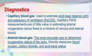 Diagnostics
Capillary blood gas: Used to estimate acid-base balance (pH)
and adequacy of ventilation (PaCO2). Capillary PaO2
measurements are of little value in estimating arterial
oxygenation (since there is a mixture of venous and arterial
blood)
Arterial blood gas: The most accurate way to determine
oxygenation status of the baby. Directly measures blood
oxygen, carbon dioxide, and acid-base status
55
 