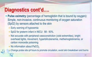 Diagnostics cont’d….
 Pulse oximetry (percentage of hemoglobin that is bound by oxygen):
Simple, non-invasive, continuous monitoring of oxygen saturation
(Sp02) by sensors attached to the skin
 Early warning of hypoxemia
 Sp02 for preterm infant in NICU: 88 - 93%.
 Not accurate with peripheral vasoconstriction (cold extremities), bright
overhead lights, movement, hyperbilirubenemia, methemoglobinemia, or
carbon monoxide poisoning
 No information about PaCO2
 Change probe site q4 hours to promote circulation, avoid skin breakdown and burns
57
 