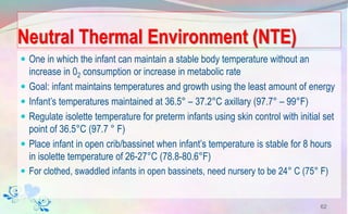 Neutral Thermal Environment (NTE)
 One in which the infant can maintain a stable body temperature without an
increase in 02 consumption or increase in metabolic rate
 Goal: infant maintains temperatures and growth using the least amount of energy
 Infant’s temperatures maintained at 36.5° – 37.2°C axillary (97.7° – 99°F)
 Regulate isolette temperature for preterm infants using skin control with initial set
point of 36.5°C (97.7 ° F)
 Place infant in open crib/bassinet when infant’s temperature is stable for 8 hours
in isolette temperature of 26-27°C (78.8-80.6°F)
 For clothed, swaddled infants in open bassinets, need nursery to be 24° C (75° F)
62
 