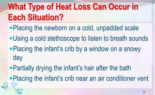 What Type of Heat Loss Can Occur in
Each Situation?
Placing the newborn on a cold, unpadded scale
Using a cold stethoscope to listen to breath sounds
Placing the infant’s crib by a window on a snowy
day
Partially drying the infant’s hair after the bath
Placing the infant’s crib near an air conditioner vent
69
 
