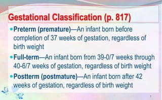 Gestational Classification (p. 817)
Preterm (premature)—An infant born before
completion of 37 weeks of gestation, regardless of
birth weight
Full-term—An infant born from 39-0/7 weeks through
40-6/7 weeks of gestation, regardless of birth weight
Postterm (postmature)—An infant born after 42
weeks of gestation, regardless of birth weight
7
 