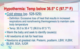 Hypothermia: Temp below 36.5° C (97.7° F)
Cold stress (pp. 528-529)
 Definition: Excessive loss of heat that results in increased
respirations and nonshivering thermogenesis to maintain core
body temperature
 Temp: 36.0 to 36.4 °C (96.8 to 97.5 °F)
Warm the baby and seek to identify cause(s)
All newborns at risk for heat loss
Newborns at greatest risk: Preterm, postterm, LBW, VLBW,
ELBW, SGA, IUGR
74
 