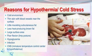 Reasons for Hypothermia/ Cold Stress
 Cold environment
 Thin skin with blood vessels near the
surface
 Little insulating subcutaneous fat
 Less heat-producing brown fat
 Large surface area
 Poor flexion (limp posture)
 Hypoglycemia
 Infection
 CNS (immature temperature control center
in hypothalamus)
76
 