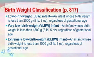 Birth Weight Classification (p. 817)
Low-birth-weight (LBW) infant—An infant whose birth weight
is less than 2500 g (5 lb, 8 oz), regardless of gestational age
Very low–birth-weight (VLBW) infant—An infant whose birth
weight is less than 1500 g (3 lb, 5 oz), regardless of gestational
age
Extremely low–birth-weight (ELBW) infant—An infant whose
birth weight is less than 1000 g (2 lb, 3 oz), regardless of
gestational age
8
 
