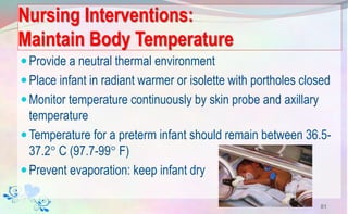 Nursing Interventions:
Maintain Body Temperature
Provide a neutral thermal environment
Place infant in radiant warmer or isolette with portholes closed
Monitor temperature continuously by skin probe and axillary
temperature
Temperature for a preterm infant should remain between 36.5-
37.2 C (97.7-99 F)
Prevent evaporation: keep infant dry
81
 