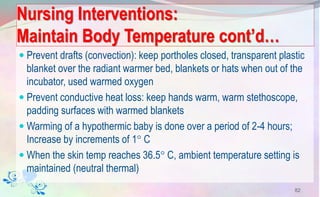 Nursing Interventions:
Maintain Body Temperature cont’d…
 Prevent drafts (convection): keep portholes closed, transparent plastic
blanket over the radiant warmer bed, blankets or hats when out of the
incubator, used warmed oxygen
 Prevent conductive heat loss: keep hands warm, warm stethoscope,
padding surfaces with warmed blankets
 Warming of a hypothermic baby is done over a period of 2-4 hours;
Increase by increments of 1 C
 When the skin temp reaches 36.5 C, ambient temperature setting is
maintained (neutral thermal)
82
 