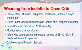Weaning from Isolette to Open Crib
 Stable infant, at least 1500 grams, oral feeder, at least 5 days'
weight gain
 Dress infant (double thickness cap, cotton shirt, diapers, swaddled)
 Incubator temp decreased 1 C each day
 Monitor, record temps closely
 Infant who can tolerate the incubator setting at 28 C (82.4 F):
ready to transfer to open crib
 Double wrap with warm blankets
86
 