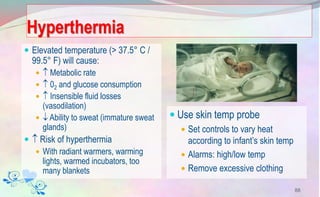 Hyperthermia
 Elevated temperature (> 37.5° C /
99.5° F) will cause:
  Metabolic rate
  02 and glucose consumption
  Insensible fluid losses
(vasodilation)
  Ability to sweat (immature sweat
glands)
  Risk of hyperthermia
 With radiant warmers, warming
lights, warmed incubators, too
many blankets
 Use skin temp probe
 Set controls to vary heat
according to infant’s skin temp
 Alarms: high/low temp
 Remove excessive clothing
88
 