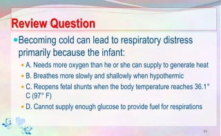 Review Question
Becoming cold can lead to respiratory distress
primarily because the infant:
 A. Needs more oxygen than he or she can supply to generate heat
 B. Breathes more slowly and shallowly when hypothermic
 C. Reopens fetal shunts when the body temperature reaches 36.1°
C (97° F)
 D. Cannot supply enough glucose to provide fuel for respirations
91
 