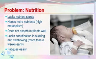 Problem: Nutrition
 Lacks nutrient stores
 Needs more nutrients (high
metabolism)
 Does not absorb nutrients well
 Lacks coordination in sucking
and swallowing (more than 8
weeks early)
 Fatigues easily
93
 