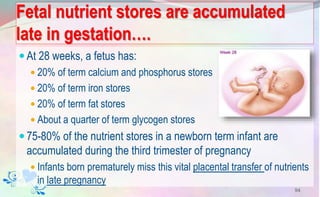 Fetal nutrient stores are accumulated
late in gestation….
At 28 weeks, a fetus has:
 20% of term calcium and phosphorus stores
 20% of term iron stores
 20% of term fat stores
 About a quarter of term glycogen stores
75-80% of the nutrient stores in a newborn term infant are
accumulated during the third trimester of pregnancy
 Infants born prematurely miss this vital placental transfer of nutrients
in late pregnancy
94
 