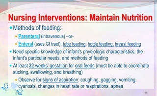 Nursing Interventions: Maintain Nutrition
Methods of feeding:
 Parenteral (intravenous) –or-
 Enteral (uses GI tract): tube feeding, bottle feeding, breast feeding
 Need specific knowledge of infant’s physiologic characteristics, the
infant’s particular needs, and methods of feeding
 At least 32 weeks' gestation for oral feeds (must be able to coordinate
sucking, swallowing, and breathing)
 Observe for signs of aspiration: coughing, gagging, vomiting,
cyanosis, changes in heart rate or respirations, apnea
96
 