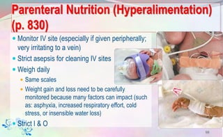 Parenteral Nutrition (Hyperalimentation)
(p. 830)
 Monitor IV site (especially if given peripherally;
very irritating to a vein)
 Strict asepsis for cleaning IV sites
 Weigh daily
 Same scales
 Weight gain and loss need to be carefully
monitored because many factors can impact (such
as: asphyxia, increased respiratory effort, cold
stress, or insensible water loss)
 Strict I & O
98
 