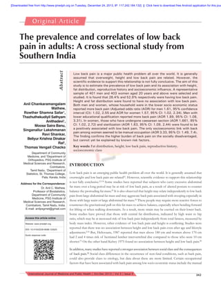 [Downloaded free from http://www.ijmedph.org on Tuesday, December 24, 2013, IP: 117.242.184.132]  ||  Click here to download free Android application for this jour

Origi n a l A rt i c l e

A bs tra ct

The prevalence and correlates of low back
pain in adults: A cross sectional study from
Southern India

Anil Chankaramangalam
Mathew,
Rowther Shamna Safar1,
Thazhuthekudiyil Sathyam
Anithadevi1,
Moosa Saira Banu,
Singanallur Lakshmanan
Ravi Shankar,
Beliyur Krishna Dinakar
Rai2,
Thomas Vengail Chacko
Department of Community
Medicine, and 2Department of
Orthopedics, PSG Institute of
Medical Sciences and Research,
Coimbatore,
Tamil Nadu, 1Department of
Statistics, St. Thomas College,
Pala, Kerala, India
Address for the Correspondence:
Dr. Anil C. Mathew,
Professor of Biostatistics,
Department of Community
Medicine, PSG Institute of
Medical Sciences and Research,
Coimbatore, Tamil Nadu, India.
E-mail: anilpsgmet@gmail.com
Access this article online
Website: www.ijmedph.org
DOI: 10.4103/2230-8598.123525
Quick response code:

Low back pain is a major public health problem all over the world. It is generally
assumed that overweight, height and low back pain are related. However, the
scientiﬁc evidence to support this relationship is not fully conclusive. The aim of this
study is to estimate the prevalence of low back pain and its association with height,
fat distribution, reproductive history and socioeconomic inﬂuence. A representative
sample of 401 men and 403 women aged 20 years and above were selected and
studied. It is found that 28.4% and 52.9% respectively were having low back pain.
Height and fat distribution were found to have no association with low back pain.
Both men and women, whose household were in the lower socio economic status
reported more back pain (Adjusted odds ratio (AOR) for men 1.61, 95% conﬁdence
interval (CI): 1.02, 2.55 and AOR for women 1.57, 95% CI: 1.02, 2.34). Men with
lower educational qualiﬁcation reported more back pain (AOR 1.89, 95% CI: 1.08,
3.31). In women, those who have undergone caesarean section (AOR 1.661, 95%
CI: 1.02, 2.72) and sterilization (AOR 1.63, 95% CI: 1.09, 2.44) were found to be
a positively associated with low back pain. The only socioeconomic link with back
pain among women seemed to be manual occupation (AOR 3.33, 95% CI: 1.49, 7.4).
The ﬁnding conﬁrms the higher burden of back pain on the socially disadvantaged,
but cannot yet be explained by known risk factors.
Key words: Fat distribution, height, low back pain, reproductive history,
socioeconomic class

INTRODUCTION
Low back pain is an emerging public health problem all over the world. It is generally assumed that
overweight and low back pain are related[1]. However, scientiﬁc evidence to support this relationship
is not fully conclusive.[2,3,4] Some studies have reported that subjects who carry excessive abdominal
fat mass over a long period may be at risk of low back pain, as a result of altered posture to counter
balance the protruding fat mass.[5] It is also observed that height may relate independently to low back
pain from large abdominal fat mass and may aggravate back pain associated with stooping especially in
those with large waist or large abdominal fat mass.[5] These people may require more reactive forces to
counteract the gravitational pull on this fat mass to achieve balance, especially when bending forward
for lifting or when walking downstairs. As a result, more strain may be exerted on their lower back.
Some studies have proved that those with central fat distribution, indicated by high waist to hip
ratio, which may be at increased risk of low back pain independently from total fatness, measured by
body mass index. However, other evidence of low back pain and height is conﬂicting. Studies were
reported that there was no association between height and low back pain even after age and lifestyle
adjustments.[5,6] But, Heliovaara, 1987 reported that men above 180 cm and women above 170 cm
had 2 and 4 times risk of herniated lumber intervertebral disc compared to those who were 10 cm
shorter.[7] On the other hand Kelsey 1975 found no association between height and low back pain.[8]
In addition, many studies have reported a stronger association between social class and the consequences
of back pain.[9] Social class differences in the occurrence of non-fatal conditions, such as back pain,
could also provide clues to etiology, but data about these are more limited. Certain occupational
factors that have been associated with back pain among low socio economic status include the manual

International Journal of Medicine and Public Health | Oct-Dec 2013 | Vol 3 | Issue 4

342

 