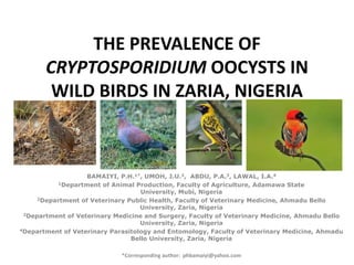 THE PREVALENCE OF
       CRYPTOSPORIDIUM OOCYSTS IN
        WILD BIRDS IN ZARIA, NIGERIA



                   BAMAIYI, P.H.1*, UMOH, J.U.2, ABDU, P.A.3, LAWAL, I.A.4
           1Department of Animal Production, Faculty of Agriculture, Adamawa State

                                   University, Mubi, Nigeria
     2Department of Veterinary Public Health, Faculty of Veterinary Medicine, Ahmadu Bello

                                   University, Zaria, Nigeria
 3Department of Veterinary Medicine and Surgery, Faculty of Veterinary Medicine, Ahmadu Bello

                                   University, Zaria, Nigeria
4Department of Veterinary Parasitology and Entomology, Faculty of Veterinary Medicine, Ahmadu

                                Bello University, Zaria, Nigeria

                             *Corresponding author: phbamaiyi@yahoo.com
 