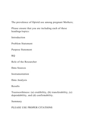 The prevalence of Opioid use among pregnant Mothers;
Please ensure that you are including each of these
headings/topics:
Introduction
Problem Statement
Purpose Statement
RQ
Role of the Researcher
Data Sources
Instrumentation
Data Analysis
Results
Trustworthiness: (a) credibility, (b) transferability, (c)
dependability, and (d) confirmability.
Summary
PLEASE USE PROPER CITATIONS
 