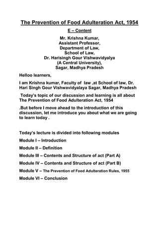 The Prevention of Food Adulteration Act, 1954
E – Content
Mr. Krishna Kumar,
Assistant Professor,
Department of Law,
School of Law,
Dr. Harisingh Gour Vishwavidyalya
(A Central University),
Sagar, Madhya Pradesh
Helloo learners,
I am Krishna kumar, Faculty of law ,at School of law, Dr.
Hari Singh Gour Vishwavidyalaya Sagar, Madhya Pradesh
Today’s topic of our discussion and learning is all about
The Prevention of Food Adulteration Act, 1954
.But before I move ahead to the introduction of this
discussion, let me introduce you about what we are going
to learn today .
Today’s lecture is divided into following modules
Module I – Introduction
Module II – Definition
Module III – Contents and Structure of act (Part A)
Module IV – Contents and Structure of act (Part B)
Module V – The Prevention of Food Adulteration Rules, 1955
Module VI – Conclusion
 