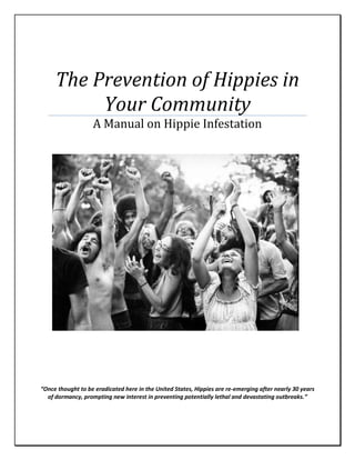 The Prevention of Hippies in
Your Community
A Manual on Hippie Infestation
“Once thought to be eradicated here in the United States, Hippies are re-emerging after nearly 30 years
of dormancy, prompting new interest in preventing potentially lethal and devastating outbreaks.”
 