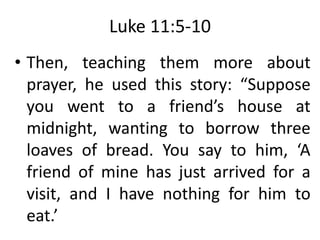 Luke 11:5-10
• Then, teaching them more about
prayer, he used this story: “Suppose
you went to a friend’s house at
midnight, wanting to borrow three
loaves of bread. You say to him, ‘A
friend of mine has just arrived for a
visit, and I have nothing for him to
eat.’
 