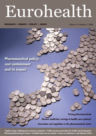 Eurohealth
RESEARCH • DEBATE • POLICY • NEWS                                                Volume 14 Number 2, 2008




Pharmaceutical policy:
cost containment
and its impact




                                                                                Pricing pharmaceuticals

                                              Generic medicines: savings to health care systems?

                                          Innovation and regulation in the pharmaceutical sector

 Orphan drugs: challenges for economic evaluation • Public-private partnerships for health and development
Pharmaceutical pricing in France • Parallel trade and cost control • Access to medicines in sub-Saharan Africa
 