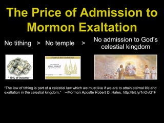 The Price of Admission to
Mormon Exaltation
No tithing > No temple >
No admission to God’s
celestial kingdom
* 10% of income *
“The law of tithing is part of a celestial law which we must live if we are to attain eternal life and
exaltation in the celestial kingdom.” --Mormon Apostle Robert D. Hales, http://bit.ly/1nOvQ1F
 