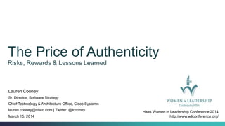 The Price of Authenticity
Risks, Rewards & Lessons Learned
Lauren Cooney
Sr. Director, Software Strategy
Chief Technology & Architecture Office, Cisco Systems
lauren.cooney@cisco.com | Twitter: @lcooney
March 15, 2014
Haas Women in Leadership Conference 2014
http://www.wilconference.org/
 