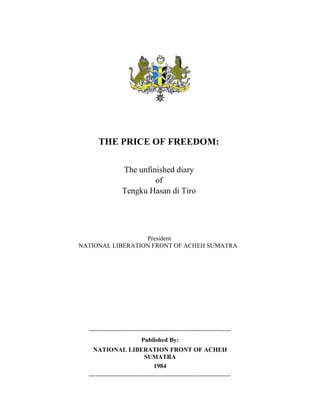 THE PRICE OF FREEDOM:

                 The unfinished diary
                          of
                 Tengku Hasan di Tiro




                  President
NATIONAL LIBERATION FRONT OF ACHEH SUMATRA




  --------------------------------------------------------------------
                           Published By:
    NATIONAL LIBERATION FRONT OF ACHEH
                            SUMATRA
                                 1984
  --------------------------------------------------------------------
 