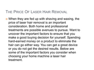 The Price Of Laser Hair Removal When they are fed up with shaving and waxing, the price of laser hair removal is an important consideration. Both home and professional treatments are possible avenues to pursue. Want to uncover the important factors to ensure that you make a good buying decision for yourself. Spending hard-earned money on a product to eliminate the hair can go either way. You can get a great device or you do not get the desired results. Below are some of the important factors you consider when choosing your home machine a laser hair treatment. 