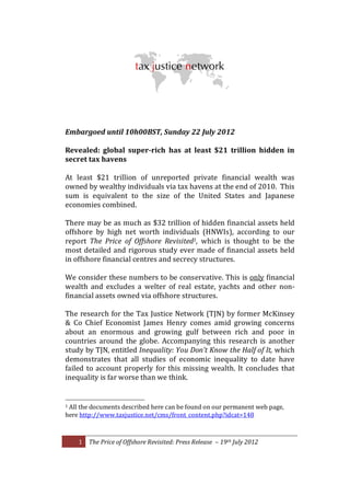 




                                                                                                                                                                                    	
  
                                                                                                                     	
  
Embargoed	
  until	
  10h00BST,	
  Sunday	
  22	
  July	
  2012	
  
	
  
Revealed:	
   global	
   super-­‐rich	
   has	
   at	
   least	
   $21	
   trillion	
   hidden	
   in	
  
secret	
  tax	
  havens	
  
	
  
At	
   least	
   $21	
   trillion	
   of	
   unreported	
   private	
   financial	
   wealth	
   was	
  
owned	
  by	
  wealthy	
  individuals	
  via	
  tax	
  havens	
  at	
  the	
  end	
  of	
  2010.	
  	
  This	
  
sum	
   is	
   equivalent	
   to	
   the	
   size	
   of	
   the	
   United	
   States	
   and	
   Japanese	
  
economies	
  combined.	
  
	
  
There	
  may	
  be	
  as	
  much	
  as	
  $32	
  trillion	
  of	
  hidden	
  financial	
  assets	
  held	
  
offshore	
   by	
   high	
   net	
   worth	
   individuals	
   (HNWIs),	
   according	
   to	
   our	
  
report	
   The	
   Price	
   of	
   Offshore	
   Revisited1,	
   which	
   is	
   thought	
   to	
   be	
   the	
  
most	
  detailed	
  and	
   rigorous	
  study	
   ever	
  made	
  of	
  financial	
   assets	
   held	
  
in	
  offshore	
  financial	
  centres	
  and	
  secrecy	
  structures.	
  	
  
	
  
We	
  consider	
  these	
   numbers	
  to	
  be	
  conservative.	
   This	
  is	
  only	
  financial	
  
wealth	
   and	
   excludes	
   a	
   welter	
   of	
   real	
   estate,	
   yachts	
   and	
   other	
   non-­‐
financial	
  assets	
  owned	
  via	
  offshore	
  structures.	
  
	
  
The	
  research	
  for	
  the	
  Tax	
  Justice	
  Network	
  (TJN)	
  by	
  former	
  McKinsey	
  
&	
   Co	
   Chief	
   Economist	
   James	
   Henry	
   comes	
   amid	
   growing	
   concerns	
  
about	
   an	
   enormous	
   and	
   growing	
   gulf	
   between	
   rich	
   and	
   poor	
   in	
  
countries	
   around	
   the	
   globe.	
   Accompanying	
   this	
   research	
   is	
   another	
  
study	
   by	
  TJN,	
  entitled	
   Inequality:	
   You	
   Don t	
   Know	
   the	
   Half	
  of	
   It,	
   which	
  
demonstrates	
   that	
   all	
   studies	
   of	
   economic	
   inequality	
   to	
   date	
   have	
  
failed	
   to	
   account	
   properly	
   for	
   this	
   missing	
   wealth.	
   It	
   concludes	
   that	
  
inequality	
  is	
  far	
  w orse	
  than	
  we	
  think.	
  
	
  
	
  	
  	
  	
  	
  	
  	
  	
  	
  	
  	
  	
  	
  	
  	
  	
  	
  	
  	
  	
  	
  	
  	
  	
  	
  	
  	
  	
  	
  	
  	
  	
  	
  	
  	
  	
  	
  	
  	
  	
   	
  	
  	
  	
  	
  	
  	
  	
  	
  	
  	
  	
  	
  	
  	
  	
  
1	
  All	
  the	
  documents	
  described	
  here	
  c an	
  b e	
  found	
  o n	
  o ur	
  permanent	
  web	
  page,	
  

here	
  http://www.taxjustice.net/cms/front_content.php?idcat=148	
  	
  
	
  

             1	
   The	
  Price	
  of	
  Offshore	
  Revisited:	
  Press	
  Release	
  	
   	
  19th	
  July	
  2012	
  
	
  
 