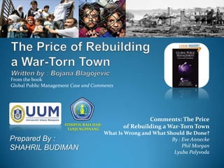 From the book
Global Public Management Case and Comments




                                                            Comments: The Price
                      STISIPOL RAJA HAJI-
                       TANJUNGPINANG
                                                   of Rebuilding a War-Torn Town
                                            What Is Wrong and What Should Be Done?
Prepared By :                                                        By : Eve Annecke
SHAHRIL BUDIMAN                                                           Phil Morgan
                                                                      Lyuba Palyvoda
 