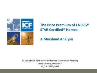 The Price Premium of ENERGY
STAR Certified® Homes:
A Maryland Analysis
2016 ENERGY STAR Certified Homes Stakeholder Meeting
New Orleans, Louisiana
10/25-10/27/2016
 