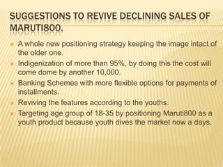SUGGESTIONS TO REVIVE DECLINING SALES OF
MARUTI800.









A whole new positioning strategy keeping the image intact of
the older one.
Indigenization of more than 95%, by doing this the cost will
come dome by another 10,000.
Banking Schemes with more flexible options for payments of
installments.
Reviving the features according to the youths.
Targeting age group of 18-35 by positioning Maruti800 as a
youth product because youth dives the market now a days.

 