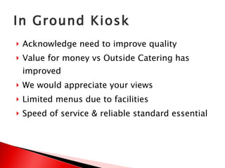 In Ground Kiosk Acknowledge need to improve quality Value for money vs Outside Catering has improved We would appreciate your views Limited menus due to facilities Speed of service & reliable standard essential 