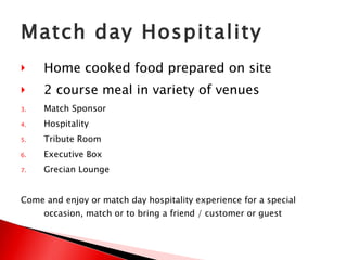 Match day Hospitality Home cooked food prepared on site  2 course meal in variety of venues Match Sponsor Hospitality Tribute Room Executive Box Grecian Lounge Come and enjoy or match day hospitality experience for a special occasion, match or to bring a friend / customer or guest 