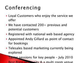 Conferencing Loyal Customers who enjoy the service we offer We have contacted 200+ previous and potential customers Registered with national web based agency Appointed Andy Gillard as point of contact for bookings Telesales based marketing currently being explored Taster sessions for key people – July 2010 Best Price in the city & a multi room venue 