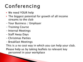 Conferencing We need YOUR help  The biggest potential for growth of all income streams to the club –  Your Business / Employer –  Training Course –  Internal Meetings –  Staff Away Days –  Christmas Parties –  Breakfast Meetings This is a no cost way in which you can help your club. Please help us by taking leaflets to relevant key personnel in your workplace 
