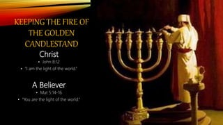 KEEPING THE FIRE OF
THE GOLDEN
CANDLESTAND
Christ
• John 8:12
• “I am the light of the world.”
A Believer
• Mat 5:14-16
• “You are the light of the world.“
 