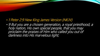• 1 Peter 2:9 New King James Version (NKJV)
• 9 But you are a chosen generation, a royal priesthood, a
holy nation, His own special people, that you may
proclaim the praises of Him who called you out of
darkness into His marvelous light;
 