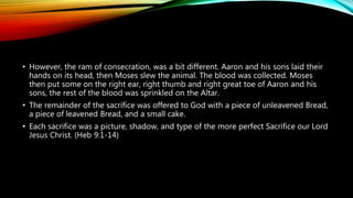 • However, the ram of consecration, was a bit different. Aaron and his sons laid their
hands on its head, then Moses slew the animal. The blood was collected. Moses
then put some on the right ear, right thumb and right great toe of Aaron and his
sons, the rest of the blood was sprinkled on the Altar.
• The remainder of the sacrifice was offered to God with a piece of unleavened Bread,
a piece of leavened Bread, and a small cake.
• Each sacrifice was a picture, shadow, and type of the more perfect Sacrifice our Lord
Jesus Christ. (Heb 9:1-14)
 