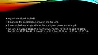 • Wy was the blood applied?
• It signified the Consecration of Aaron and his sons.
• It was applied to the right side as this is a sign of power and strength.
• (Ex 15:6, 1 Ki 2:19, s 16:11, Ps 17:7, Ps 18:25, Ps 20:6, Ps 48:10, Ps 63:8, Ps 110:1,
Ecc10:2, Isa 41:10, Isa 41:13, Isa 48:13, Isa 62:8, Mat 26:64, Acts 2:33, Acts 7:55, 56)
 