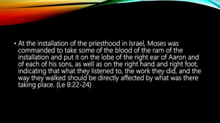 • At the installation of the priesthood in Israel, Moses was
commanded to take some of the blood of the ram of the
installation and put it on the lobe of the right ear of Aaron and
of each of his sons, as well as on the right hand and right foot,
indicating that what they listened to, the work they did, and the
way they walked should be directly affected by what was there
taking place. (Le 8:22-24)
 