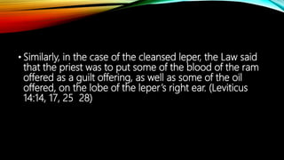 • Similarly, in the case of the cleansed leper, the Law said
that the priest was to put some of the blood of the ram
offered as a guilt offering, as well as some of the oil
offered, on the lobe of the leper’s right ear. (Leviticus
14:14, 17, 25 28)
 