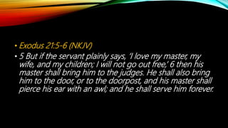 • Exodus 21:5-6 (NKJV)
• 5 But if the servant plainly says, ‘I love my master, my
wife, and my children; I will not go out free,’ 6 then his
master shall bring him to the judges. He shall also bring
him to the door, or to the doorpost, and his master shall
pierce his ear with an awl; and he shall serve him forever.
 